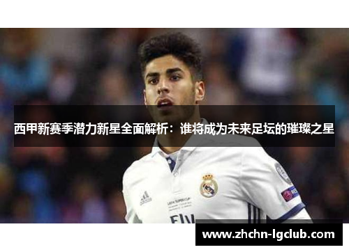 西甲新赛季潜力新星全面解析：谁将成为未来足坛的璀璨之星