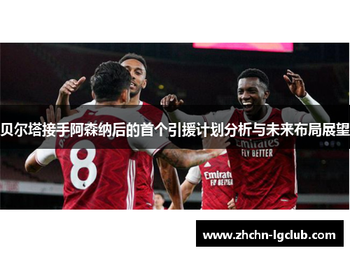 贝尔塔接手阿森纳后的首个引援计划分析与未来布局展望